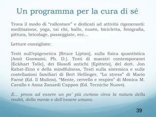 Un programma per la cura di sé
Trova il modo di “rallentare” e dedicati ad attività rigeneranti:
meditazione, yoga, tai chi, ballo, nuoto, bicicletta, fotografia,
pittura, bricolage, passeggiate, ecc…
Letture consigliate:
Testi sull’epigenetica [Bruce Lipton], sulla fisica quantistica
[Amit Goswami, Ph. D.]. Testi di maestri contemporanei
[Eckhart Tolle], dei filosofi antichi [Epitteto], del dott. Jon
Kabat-Zinn e della mindfulness, Testi sulla sistemica e sulle
costellazioni familiari di Bert Hellinger, “Lo stress” di Mario
Farné (Ed. Il Mulino), “Mente, cervello e respiro” di Monica M.
Cavallo e Anna Zanardi Cappon (Ed. Tecniche Nuove).
E… prova ad essere un po’ più curioso circa la natura della
realtà, della mente e dell’essere umano.

39

 