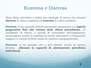 Eustress e Distress
Hans Selye identificò e definì due tipologie di stress che chiamò
distress (o stress negativo) ed eustress (o stress positivo).
Distress: si ha quando stimoli stressanti instaurano un logorio
progressivo fino alla rottura delle difese psicofisiche. Le
condizioni di stress, e quindi di attivazione dell’organismo,
permangono anche in assenza di eventi stressanti e l’organismo
reagisce a stimoli di lieve entità in maniera sproporzionata.
Eustress: si ha quando uno o più stimoli, anche di natura
diversa, allenano la capacità di adattamento psicofisica
individuale.

5

 