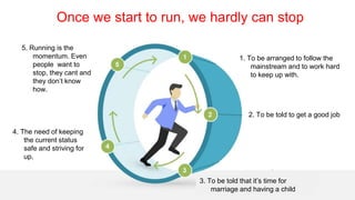 4
1. To be arranged to follow the
mainstream and to work hard
to keep up with.
4. The need of keeping
the current status
safe and striving for
up.
3. To be told that it’s time for
marriage and having a child
2. To be told to get a good job
5. Running is the
momentum. Even
people want to
stop, they cant and
they don’t know
how.
Once we start to run, we hardly can stop
 