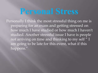 Personal Stress Personally I think the most stressful thing on me is preparing for an exam and getting stressed on how much I have studied or how much I haven't studied. Another stressful issue I have is people not arriving on time and thinking to my self “ I am going to be late for this event, what if this happens.”   