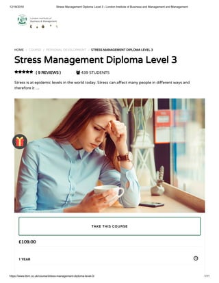 12/18/2018 Stress Management Diploma Level 3 - London Institute of Business and Management and Management
https://www.libm.co.uk/course/stress-management-diploma-level-3/ 1/11
HOME / COURSE / PERSONAL DEVELOPMENT / STRESS MANAGEMENT DIPLOMA LEVEL 3
Stress Management Diploma Level 3
( 9 REVIEWS )  439 STUDENTS
Stress is at epidemic levels in the world today. Stress can a ect many people in di erent ways and
therefore it …

£109.00
1 YEAR
TAKE THIS COURSE
 