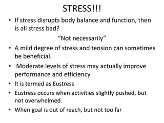 STRESS!!!
• If stress disrupts body balance and function, then
is all stress bad?
“Not necessarily”
• A mild degree of stress and tension can sometimes
be beneficial.
• Moderate levels of stress may actually improve
performance and efficiency
• It is termed as Eustress
• Eustress occurs when activities slightly pushed, but
not overwhelmed.
• When goal is out of reach, but not too far
 
