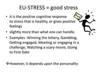 EU-STRESS = good stress
• it is the positive cognitive response
to stress that is healthy, or gives positive
feelings
• slightly more than what one can handle.
• Examples -Winning the lottery, Gambling,
Getting engaged, Meeting or engaging in a
challenge, Watching a scary movie, Going
to First Date
However, it depends upon the personality
 