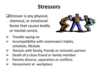 Stressors
Stressor is any physical,
chemical, or emotional
factor that causes bodily
or mental unrest.
 Trouble saying no
 Incompatibility with roommate’s habits,
schedule, lifestyle
 Tension with family, friends or romantic partner
 Death of a close friend or family member
 Parents divorce, separation or conflicts.
 Harassment at workplace
 