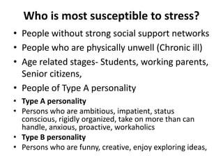 Who is most susceptible to stress?
• People without strong social support networks
• People who are physically unwell (Chronic ill)
• Age related stages- Students, working parents,
Senior citizens,
• People of Type A personality
• Type A personality
• Persons who are ambitious, impatient, status
conscious, rigidly organized, take on more than can
handle, anxious, proactive, workaholics
• Type B personality
• Persons who are funny, creative, enjoy exploring ideas,
 