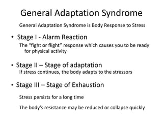 General Adaptation Syndrome
General Adaptation Syndrome is Body Response to Stress
• Stage I - Alarm Reaction
The “fight or flight” response which causes you to be ready
for physical activity
• Stage II – Stage of adaptation
If stress continues, the body adapts to the stressors
• Stage III – Stage of Exhaustion
Stress persists for a long time
The body’s resistance may be reduced or collapse quickly
 