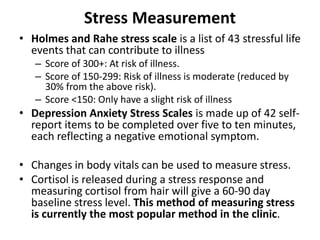 Stress Measurement
• Holmes and Rahe stress scale is a list of 43 stressful life
events that can contribute to illness
– Score of 300+: At risk of illness.
– Score of 150-299: Risk of illness is moderate (reduced by
30% from the above risk).
– Score <150: Only have a slight risk of illness
• Depression Anxiety Stress Scales is made up of 42 self-
report items to be completed over five to ten minutes,
each reflecting a negative emotional symptom.
• Changes in body vitals can be used to measure stress.
• Cortisol is released during a stress response and
measuring cortisol from hair will give a 60-90 day
baseline stress level. This method of measuring stress
is currently the most popular method in the clinic.
 