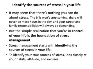 Identify the sources of stress in your life
• It may seem that there’s nothing you can do
about stress. The bills won’t stop coming, there will
never be more hours in the day, and your career and
family responsibilities will always be demanding.
• But the simple realization that you’re in control
of your life is the foundation of stress
management.
• Stress management starts with identifying the
sources of stress in your life.
• To identify your true sources of stress, look closely at
your habits, attitude, and excuses
 
