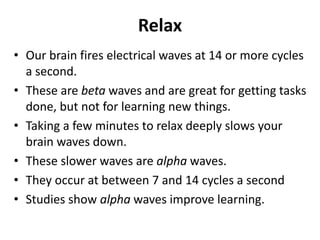Relax
• Our brain fires electrical waves at 14 or more cycles
a second.
• These are beta waves and are great for getting tasks
done, but not for learning new things.
• Taking a few minutes to relax deeply slows your
brain waves down.
• These slower waves are alpha waves.
• They occur at between 7 and 14 cycles a second
• Studies show alpha waves improve learning.
 