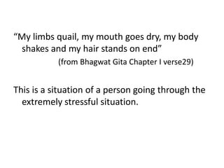 “My limbs quail, my mouth goes dry, my body
shakes and my hair stands on end”
(from Bhagwat Gita Chapter I verse29)
This is a situation of a person going through the
extremely stressful situation.
 
