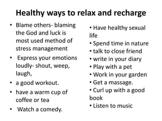 Healthy ways to relax and recharge
• Blame others- blaming
the God and luck is
most used method of
stress management
• Express your emotions
loudly- shout, weep,
laugh,
• a good workout.
• have a warm cup of
coffee or tea
• Watch a comedy.
• Have healthy sexual
life
• Spend time in nature
• talk to close friend
• write in your diary
• Play with a pet
• Work in your garden
• Get a massage.
• Curl up with a good
book
• Listen to music
 