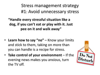 Stress management strategy
#1: Avoid unnecessary stress
“Handle every stressful situation like a
dog, if you can’t eat or play with it. Just
pee on it and walk away”
• Learn how to say “no” – Know your limits
and stick to them, taking on more than
you can handle is a recipe for stress.
• Take control of your environment – If the
evening news makes you anxious, turn
the TV off.
 