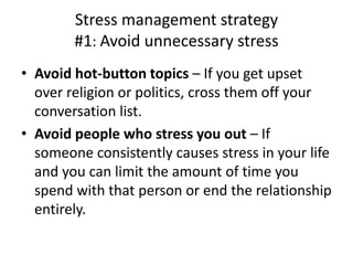 • Avoid hot-button topics – If you get upset
over religion or politics, cross them off your
conversation list.
• Avoid people who stress you out – If
someone consistently causes stress in your life
and you can limit the amount of time you
spend with that person or end the relationship
entirely.
Stress management strategy
#1: Avoid unnecessary stress
 