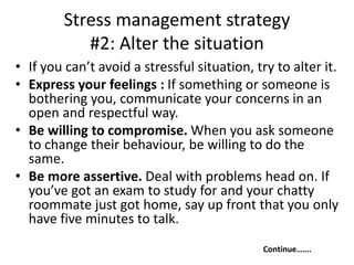 Stress management strategy
#2: Alter the situation
• If you can’t avoid a stressful situation, try to alter it.
• Express your feelings : If something or someone is
bothering you, communicate your concerns in an
open and respectful way.
• Be willing to compromise. When you ask someone
to change their behaviour, be willing to do the
same.
• Be more assertive. Deal with problems head on. If
you’ve got an exam to study for and your chatty
roommate just got home, say up front that you only
have five minutes to talk.
Continue…….
 