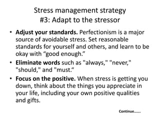 Stress management strategy
#3: Adapt to the stressor
• Adjust your standards. Perfectionism is a major
source of avoidable stress. Set reasonable
standards for yourself and others, and learn to be
okay with “good enough.”
• Eliminate words such as "always," "never,"
"should," and "must.“
• Focus on the positive. When stress is getting you
down, think about the things you appreciate in
your life, including your own positive qualities
and gifts.
Continue…….
 