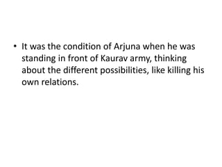 • It was the condition of Arjuna when he was
standing in front of Kaurav army, thinking
about the different possibilities, like killing his
own relations.
 