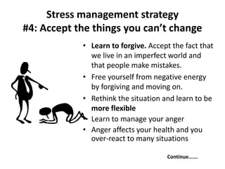 Stress management strategy
#4: Accept the things you can’t change
• Learn to forgive. Accept the fact that
we live in an imperfect world and
that people make mistakes.
• Free yourself from negative energy
by forgiving and moving on.
• Rethink the situation and learn to be
more flexible
• Learn to manage your anger
• Anger affects your health and you
over-react to many situations
Continue…….
 
