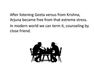 After listening Geeta versus from Krishna,
Arjuna became free from that extreme stress.
In modern world we can term it, counseling by
close friend.
 