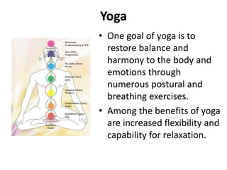 Yoga
• One goal of yoga is to
restore balance and
harmony to the body and
emotions through
numerous postural and
breathing exercises.
• Among the benefits of yoga
are increased flexibility and
capability for relaxation.
 