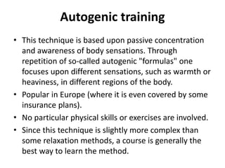 Autogenic training
• This technique is based upon passive concentration
and awareness of body sensations. Through
repetition of so-called autogenic "formulas" one
focuses upon different sensations, such as warmth or
heaviness, in different regions of the body.
• Popular in Europe (where it is even covered by some
insurance plans).
• No particular physical skills or exercises are involved.
• Since this technique is slightly more complex than
some relaxation methods, a course is generally the
best way to learn the method.
 