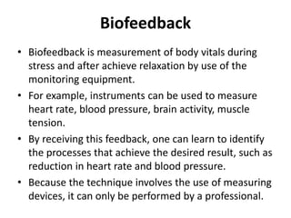 Biofeedback
• Biofeedback is measurement of body vitals during
stress and after achieve relaxation by use of the
monitoring equipment.
• For example, instruments can be used to measure
heart rate, blood pressure, brain activity, muscle
tension.
• By receiving this feedback, one can learn to identify
the processes that achieve the desired result, such as
reduction in heart rate and blood pressure.
• Because the technique involves the use of measuring
devices, it can only be performed by a professional.
 