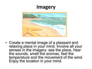 Imagery
• Create a mental image of a pleasant and
relaxing place in your mind. Involve all your
senses in the imagery: see the place, hear
the sounds, smell the aromas, feel the
temperature and the movement of the wind.
Enjoy the location in your mind.
 