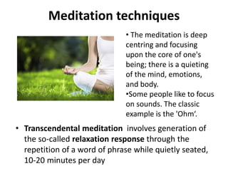 Meditation techniques
• Transcendental meditation involves generation of
the so-called relaxation response through the
repetition of a word of phrase while quietly seated,
10-20 minutes per day
• The meditation is deep
centring and focusing
upon the core of one's
being; there is a quieting
of the mind, emotions,
and body.
•Some people like to focus
on sounds. The classic
example is the 'Ohm‘.
 