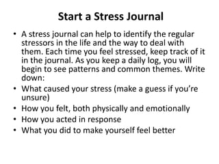 Start a Stress Journal
• A stress journal can help to identify the regular
stressors in the life and the way to deal with
them. Each time you feel stressed, keep track of it
in the journal. As you keep a daily log, you will
begin to see patterns and common themes. Write
down:
• What caused your stress (make a guess if you’re
unsure)
• How you felt, both physically and emotionally
• How you acted in response
• What you did to make yourself feel better
 