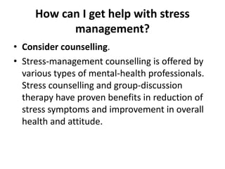 How can I get help with stress
management?
• Consider counselling.
• Stress-management counselling is offered by
various types of mental-health professionals.
Stress counselling and group-discussion
therapy have proven benefits in reduction of
stress symptoms and improvement in overall
health and attitude.
 