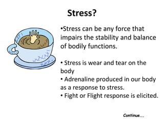 Stress?
•Stress can be any force that
impairs the stability and balance
of bodily functions.
• Stress is wear and tear on the
body
• Adrenaline produced in our body
as a response to stress.
• Fight or Flight response is elicited.
Continue….
 
