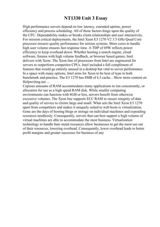 NT1330 Unit 3 Essay
High performance servers depend on low latency, extended uptime, power
efficiency and process scheduling. All of those factors hinge upon the quality of
the CPU. Dependability makes or breaks client relationships and user interactivity.
For mission critical deployments, the Intel Xeon E3 1270 V2 3.5 GHz Quad Core
processor ensures quality performance for serious systems. More cores to handle
high user volume ensures fast response time. A TDP of 69W reflects power
efficiency to keep overhead down. Whether hosting a search engine, cloud
software, forums with high volume feedback, or browser based games, Intel
delivers with Xeon. The Xeon line of processors from Intel are engineered for
servers to outperform competitor CPUs. Intel included a full compliment of
features that would go entirely unused in a desktop but vital to server performance.
In a space with many options, Intel aims for Xeon to be best of type in both
benchmark and practice. The E3 1270 has 8MB of L3 cache... Show more content on
Helpwriting.net ...
Copious amounts of RAM accommodates many applications to run concurrently, or
allocation for use as a high speed RAM disk. While smaller computing
environments can function with 8GB or less, servers benefit from otherwise
excessive volumes. The Xeon line supports ECC RAM to ensure integrity of data
and quality of service to clients large and small. What sets the Intel Xeon E3 1270
apart from competitors and makes it uniquely suited to web hosts is virtualization.
Gone are the days of hosting blogs or storage on individual machines and expending
resources needlessly. Consequently, servers that can best support a high volume of
virtual machines are able to accommodate the most business. Virtualization
technology to handle bare metal resources allow businesses to get the most use out
of their resources, lowering overhead. Consequently, lower overhead leads to better
profit margins and greater successes for business of any
 