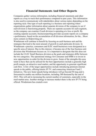 Financial Statements And Other Reports
Companies gather various information, including financial statements and other
reports as a way to track their performance compared to past years. This information
is also used to communicate with stakeholders about various topics depending on the
reporting style. One type of such reporting is a business unit reporting where
organizations gather information about separate divisions of the company to see if
each division is functioning properly. There are separate accounts for each segment,
so the company can examine if each division is operating at a loss or profit. By
creating separate accounts, businessreporting provides accurate reports on a company
s performance, based on the accumulation of all division information, for the... Show
more content on Helpwriting.net ...
Windstream will continue to benefit by focusing on each business unit and the
strategies that lend to the most amount of growth in each particular division. In
Windstream s practice, consumers and ILEC small businesses were designated as a
specific area of interest. Due to this interest, it became one of the four business unit
divisions that Windstream focuses on. It is important to designate that this does not
include the CLEC Small Business division as the goals and strategies differ between
the two categories. The operational strategy for Consumer and SMB is to invest in
new opportunities in order for the division to grow. Some of the strengths this area
tends to have that can be utilized for the best opportunities include a generally high
profit margin, an attractive rural market, and the opportunity to generate significant
cash flow. A few of the larger opportunities include introducing premium internet
speeds to the public, offering kinetic IP TV, and connecting American Fund 2
Initiatives. The new faster speeds being introduces will go beyond 50 meg and is
forecasted to enable one million locations, including 380 thousand by the end of
2015. This will aid in increasing the current number of customers, especially in the
rural market area. Another strategy to increase market share is the new IP TV being
offered. Windstream has created a new
 