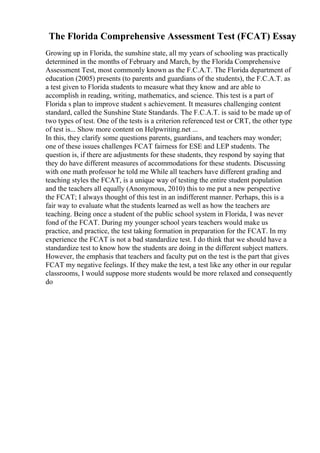 The Florida Comprehensive Assessment Test (FCAT) Essay
Growing up in Florida, the sunshine state, all my years of schooling was practically
determined in the months of February and March, by the Florida Comprehensive
Assessment Test, most commonly known as the F.C.A.T. The Florida department of
education (2005) presents (to parents and guardians of the students), the F.C.A.T. as
a test given to Florida students to measure what they know and are able to
accomplish in reading, writing, mathematics, and science. This test is a part of
Florida s plan to improve student s achievement. It measures challenging content
standard, called the Sunshine State Standards. The F.C.A.T. is said to be made up of
two types of test. One of the tests is a criterion referenced test or CRT, the other type
of test is... Show more content on Helpwriting.net ...
In this, they clarify some questions parents, guardians, and teachers may wonder;
one of these issues challenges FCAT fairness for ESE and LEP students. The
question is, if there are adjustments for these students, they respond by saying that
they do have different measures of accommodations for these students. Discussing
with one math professor he told me While all teachers have different grading and
teaching styles the FCAT, is a unique way of testing the entire student population
and the teachers all equally (Anonymous, 2010) this to me put a new perspective
the FCAT; I always thought of this test in an indifferent manner. Perhaps, this is a
fair way to evaluate what the students learned as well as how the teachers are
teaching. Being once a student of the public school system in Florida, I was never
fond of the FCAT. During my younger school years teachers would make us
practice, and practice, the test taking formation in preparation for the FCAT. In my
experience the FCAT is not a bad standardize test. I do think that we should have a
standardize test to know how the students are doing in the different subject matters.
However, the emphasis that teachers and faculty put on the test is the part that gives
FCAT my negative feelings. If they make the test, a test like any other in our regular
classrooms, I would suppose more students would be more relaxed and consequently
do
 