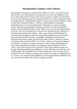 Mesopotamia Compare And Contrast
Mesopotamia is an ancient civilization from 3200 b.c to 536 b.c. It means The land
between the rivers. Mesopotamia was formed between Tigris and Euphrates rivers.
It was apart of the Fertile Crescent. The Fertile Crescent is a fertile arc of land from
the coast of the Mediterranean Sea. Mesopotamia had river valley civilizations within
it including Sumer, Akkad, Babylon, Hittite, Assyria, Israel, and New Babylon. Sumer
was the first civilization (3200 b.c. 1900 b.c.) which located in southeastern
Mesopotamia. Every city state had hierarchy. Hierarchy is a system of ranking
groups. The king was responsible for taking care of the city walls and irrigation
systems. It also included Hereditary Rule, which is the power passes from the father
to the son. They also collected taxes, enforced laws, and kept records. Theocracy is
the blend of government and religion.... Show more content on Helpwriting.net ...
In Sumer they had Ziggurats which are large temples dedicated to each city states.
They also had cuneiform in Sumer, pictographs, mathematics and astronomy.
Sumerians also farmed, traded, and used tools made of bronze. Akkad was another
civilization which was from 2300 b.c. to 2150 b.c. Sargon was the ruler of Akkad. It
was also the 1st empire. An empire is a group of cities or states controlled by one
ruler. When Sargon died the empire was conquered and fell. Babylon (1790 b.c.
1595 b.c.)was also an ancient river civilization. Most of the Sumerian region was
brought under Hammurabi King of Babylon s control. Babylon was known for Code
of Hammurabi. The code dealt with civil and criminal laws. They were the first to
codify a set of laws. Codify is to arrange and set down in writing. New Babylon (626
b.c. 539 b.c.) was rebuilt by Nebuchadnezzar. The Hanging Gardens of Babylon were
one of the seven wonders of the world. A ziggurat was also
 