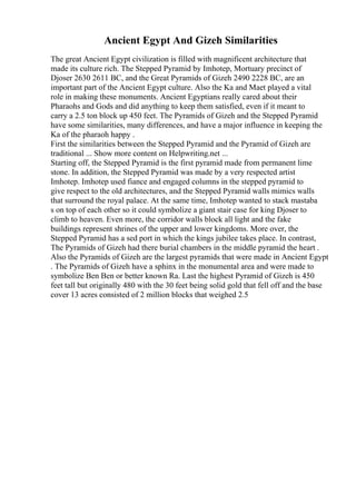 Ancient Egypt And Gizeh Similarities
The great Ancient Egypt civilization is filled with magnificent architecture that
made its culture rich. The Stepped Pyramid by Imhotep, Mortuary precinct of
Djoser 2630 2611 BC, and the Great Pyramids of Gizeh 2490 2228 BC, are an
important part of the Ancient Egypt culture. Also the Ka and Maet played a vital
role in making these monuments. Ancient Egyptians really cared about their
Pharaohs and Gods and did anything to keep them satisfied, even if it meant to
carry a 2.5 ton block up 450 feet. The Pyramids of Gizeh and the Stepped Pyramid
have some similarities, many differences, and have a major influence in keeping the
Ka of the pharaoh happy .
First the similarities between the Stepped Pyramid and the Pyramid of Gizeh are
traditional ... Show more content on Helpwriting.net ...
Starting off, the Stepped Pyramid is the first pyramid made from permanent lime
stone. In addition, the Stepped Pyramid was made by a very respected artist
Imhotep. Imhotep used fiance and engaged columns in the stepped pyramid to
give respect to the old architectures, and the Stepped Pyramid walls mimics walls
that surround the royal palace. At the same time, Imhotep wanted to stack mastaba
s on top of each other so it could symbolize a giant stair case for king Djoser to
climb to heaven. Even more, the corridor walls block all light and the fake
buildings represent shrines of the upper and lower kingdoms. More over, the
Stepped Pyramid has a sed port in which the kings jubilee takes place. In contrast,
The Pyramids of Gizeh had there burial chambers in the middle pyramid the heart .
Also the Pyramids of Gizeh are the largest pyramids that were made in Ancient Egypt
. The Pyramids of Gizeh have a sphinx in the monumental area and were made to
symbolize Ben Ben or better known Ra. Last the highest Pyramid of Gizeh is 450
feet tall but originally 480 with the 30 feet being solid gold that fell off and the base
cover 13 acres consisted of 2 million blocks that weighed 2.5
 
