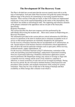 The Development Of The Recovery Team
The Plan is divided into several parts that the recovery team(s) must refer to at the
time of interruption. Each part under Plan Execution will guide the team(s) through a
different stage of the process for maintaining or recovering essential business
functions. Three sections of the plan are linear, in that if all of them are implemented
(which may or may not be required depending on the nature of the interruption), they
will follow one another in chronological order. The supporting and reference elements
of the planare contained in the appendices and are not part of the linear plan.
Specifically:
Response Procedures:
This section describes the short term response activities performed by the
individual(s) discovering the incident and ... Show more content on Helpwriting.net ...
Recovery Procedures:
The information provided in this section delivers critical information for EPCOR to
recover its operations in the short to medium term to minimum acceptable levels of
service so that normal operations are minimally disrupted by the interruption.
For the recovery of business functions that are not dependent on IT infrastructure, an
risk / hazard analysis of the business function will determine critical dependencies
that will drive the need for particular strategies such as spare parts, offsite recovery,
workload transfer, supply replenishment, etc.
For the recovery of business functions using IT infrastructure, restoration of the
work area (including associated technology), replacement of personnel (resulting
from loss of personnel following a Pandemic) and business application systems
must be performed. BU/Department strategy may choose to leverage or align with
a corporate recovery strategy and be aware of any initiatives, corporate or
otherwise, to ensure economies of scale and cost are leveraged accordingly. During
the recovery period, the site will need to maintain business critical processes and
procedures where possible, and stockpile transactions while waiting for systems
restoration. There may be a loss of data due to the timing of backups and their
availability at offsite storage after a disaster event which is
 
