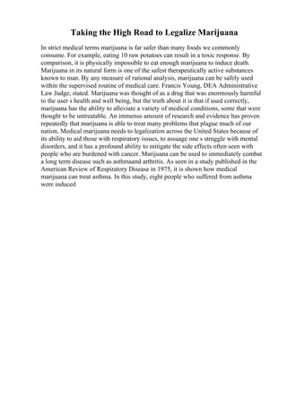 Taking the High Road to Legalize Marijuana
In strict medical terms marijuana is far safer than many foods we commonly
consume. For example, eating 10 raw potatoes can result in a toxic response. By
comparison, it is physically impossible to eat enough marijuana to induce death.
Marijuana in its natural form is one of the safest therapeutically active substances
known to man. By any measure of rational analysis, marijuana can be safely used
within the supervised routine of medical care. Francis Young, DEA Administrative
Law Judge, stated. Marijuana was thought of as a drug that was enormously harmful
to the user s health and well being, but the truth about it is that if used correctly,
marijuana has the ability to alleviate a variety of medical conditions, some that were
thought to be untreatable. An immense amount of research and evidence has proven
repeatedly that marijuana is able to treat many problems that plague much of our
nation. Medical marijuana needs to legalization across the United States because of
its ability to aid those with respiratory issues, to assuage one s struggle with mental
disorders, and it has a profound ability to mitigate the side effects often seen with
people who are burdened with cancer. Marijuana can be used to immediately combat
a long term disease such as asthmaand arthritis. As seen in a study published in the
American Review of Respiratory Disease in 1975, it is shown how medical
marijuana can treat asthma. In this study, eight people who suffered from asthma
were induced
 