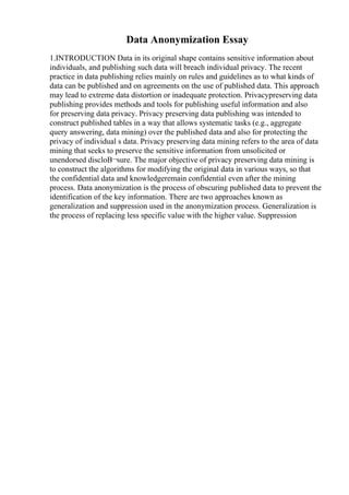 Data Anonymization Essay
1.INTRODUCTION Data in its original shape contains sensitive information about
individuals, and publishing such data will breach individual privacy. The recent
practice in data publishing relies mainly on rules and guidelines as to what kinds of
data can be published and on agreements on the use of published data. This approach
may lead to extreme data distortion or inadequate protection. Privacypreserving data
publishing provides methods and tools for publishing useful information and also
for preserving data privacy. Privacy preserving data publishing was intended to
construct published tables in a way that allows systematic tasks (e.g., aggregate
query answering, data mining) over the published data and also for protecting the
privacy of individual s data. Privacy preserving data mining refers to the area of data
mining that seeks to preserve the sensitive information from unsolicited or
unendorsed discloВ¬sure. The major objective of privacy preserving data mining is
to construct the algorithms for modifying the original data in various ways, so that
the confidential data and knowledgeremain confidential even after the mining
process. Data anonymization is the process of obscuring published data to prevent the
identification of the key information. There are two approaches known as
generalization and suppression used in the anonymization process. Generalization is
the process of replacing less specific value with the higher value. Suppression
 