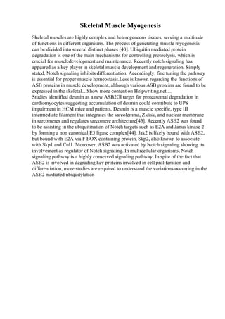 Skeletal Muscle Myogenesis
Skeletal muscles are highly complex and heterogeneous tissues, serving a multitude
of functions in different organisms. The process of generating muscle myogenesis
can be divided into several distinct phases [40]. Ubiquitin mediated protein
degradation is one of the main mechanisms for controlling proteolysis, which is
crucial for muscledevelopment and maintenance. Recently notch signaling has
appeared as a key player in skeletal muscle development and regeneration. Simply
stated, Notch signaling inhibits differentiation. Accordingly, fine tuning the pathway
is essential for proper muscle homeostasis.Less is known regarding the functions of
ASB proteins in muscle development, although various ASB proteins are found to be
expressed in the skeletal... Show more content on Helpwriting.net ...
Studies identified desmin as a new ASB2ОІ target for proteasomal degradation in
cardiomyocytes suggesting accumulation of desmin could contribute to UPS
impairment in HCM mice and patients. Desmin is a muscle specific, type III
intermediate filament that integrates the sarcolemma, Z disk, and nuclear membrane
in sarcomeres and regulates sarcomere architecture[43]. Recently ASB2 was found
to be assisting in the ubiquitination of Notch targets such as E2A and Janus kinase 2
by forming a non canonical E3 ligase complex[44]. Jak2 is likely bound with ASB2,
but bound with E2A via F BOX containing protein, Skp2, also known to associate
with Skp1 and Cul1. Moreover, ASB2 was activated by Notch signaling showing its
involvement as regulator of Notch signaling. In multicellular organisms, Notch
signaling pathway is a highly conserved signaling pathway. In spite of the fact that
ASB2 is involved in degrading key proteins involved in cell proliferation and
differentiation, more studies are required to understand the variations occurring in the
ASB2 mediated ubiquitylation
 