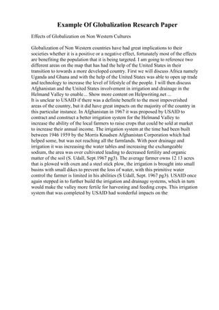 Example Of Globalization Research Paper
Effects of Globalization on Non Western Cultures
Globalization of Non Western countries have had great implications to their
societies whether it is a positive or a negative effect, fortunately most of the effects
are benefiting the population that it is being targeted. I am going to reference two
different areas on the map that has had the help of the United States in their
transition to towards a more developed country. First we will discuss Africa namely
Uganda and Ghana and with the help of the United States was able to open up trade
and technology to increase the level of lifestyle of the people. I will then discuss
Afghanistan and the United States involvement in irrigation and drainage in the
Helmand Valley to enable... Show more content on Helpwriting.net ...
It is unclear to USAID if there was a definite benefit to the most impoverished
areas of the country, but it did have great impacts on the majority of the country in
this particular instance. In Afghanistan in 1967 it was proposed by USAID to
contract and construct a better irrigation system for the Helmand Valley to
increase the ability of the local farmers to raise crops that could be sold at market
to increase their annual income. The irrigation system at the time had been built
between 1946 1959 by the Morris Knudsen Afghanistan Corporation which had
helped some, but was not reaching all the farmlands. With poor drainage and
irrigation it was increasing the water tables and increasing the exchangeable
sodium, the area was over cultivated leading to decreased fertility and organic
matter of the soil (S. Udall, Sept.1967 pg3). The average farmer owns 12 13 acres
that is plowed with oxen and a steel stick plow, the irrigation is brought into small
basins with small dikes to prevent the loss of water, with this primitive water
control the farmer is limited in his abilities (S Udall, Sept. 1967 pg3). USAID once
again stepped in to further build the irrigation and drainage systems, which in turn
would make the valley more fertile for harvesting and feeding crops. This irrigation
system that was completed by USAID had wonderful impacts on the
 