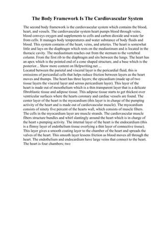 The Body Framework Is The Cardiovascular System
The second body framework is the cardiovascular system which contains the blood,
heart, and vessels. The cardiovascular system heart pumps blood through veins,
blood conveys oxygen and supplements to cells and carbon dioxide and waste far
from cells. It manages body temperatures and water substance of body fluids and
blood. This system contains of the heart, veins, and arteries. The heart is somewhat
little and lays on the diaphragm which rests on the mediastinum and is located in the
thoracic cavity. The mediastinum reaches out from the sternum to the vertebral
column. From the first rib to the diaphragm and sits between the lungs. The heart has
an apex which is the pointed end of a cone shaped structure, and a base which is the
posterior... Show more content on Helpwriting.net ...
Located between the parietal and visceral layer is the pericardial fluid, this is
emissions of pericardial cells that helps reduce friction between layers as the heart
moves and thumps. The heart has three layers; the epicardium (made up of two
tissue layers the visceral layer and serous pericardium layer). This layer of the
heart is made out of mesothelium which is a thin transparent layer that is a delicate
fibroblastic tissue and adipose tissue. This adipose tissue starts to get thickest over
ventricular surfaces where the hearts coronary and cardiac vessels are found. The
center layer of the heart is the myocardium (this layer is in charge of the pumping
activity of the heart and is made out of cardiovascular muscle). The myocardium
consists of ninety five percent of the hearts wall, which consists of muscle fibers.
The cells in the myocardium layer are muscle strands. The cardiovascular muscle
fibers structure bundles and whirl slantingly around the heart which is in charge of
the heart s pumping activity. The internal layer of the heart is the endocardium (this
is a flimsy layer of endothelium tissue overlying a thin layer of connective tissue).
This layer gives a smooth coating layer to the chamber of the heart and spreads the
valves of the heart. This smooth layer lessens friction as blood moves all through the
heart. The endothelium and endocardium have large veins that connect to the heart.
The heart is four chambers; two
 