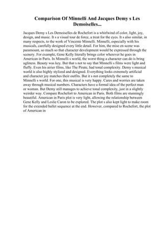 Comparison Of Minnelli And Jacques Demy s Les
Demoiselles...
Jacques Demy s Les Demoiselles de Rochefort is a whirlwind of color, light, joy,
design, and music. It s a visual tour de force, a treat for the eyes. It s also similar, in
many respects, to the work of Vincente Minnelli. Minnelli, especially with his
musicals, carefully designed every little detail. For him, the mise en scene was
paramount, so much so that character development would be expressed through the
scenery. For example, Gene Kelly literally brings color wherever he goes in
American in Paris. In Minnelli s world, the worst thing a character can do is bring
ugliness. Beauty was key. But that s not to say that Minnelli s films were light and
fluffy. Even his airier films, like The Pirate, had tonal complexity. Demy s musical
world is also highly stylized and designed. Everything looks extremely artificial
and character joy matches their outfits. But it s not completely the same to
Minnelli s world. For one, this musical is very happy. Cares and worries are taken
away through musical numbers. Characters have a formal idea of the perfect man
or woman. But Demy still manages to achieve tonal complexity, just in a slightly
weirder way. Compare Rochefort to American in Paris. Both films are stunningly
beautiful. American in Paris plot is very light, allowing the relationship between
Gene Kelly and Leslie Caron to be explored. The plot s also kept light to make room
for the extended ballet sequence at the end. However, compared to Rochefort, the plot
of American in
 