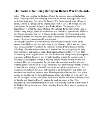The Stories of Suffering During the Balkan War Explained...
In the 1990s, war engulfed the Balkans. Part of the purpose was a method called
ethnic cleansing and in that cleansing, thousands of women were raped and killed
by Serb military men. Part one of the Women War Peace special, titled I Came to
Testify follows the process of the international court of law as 16 women take the
stand against the general during the war, Ratko Mladic. The purpose of this
documentary is to tell the stories of those who suffered during the war and lived to
tell their story and get justice for the heinous acts committed against them. I believe
that this documentary was very well done in showing the 16 women stand up for
themselves for the first time and break their silence years after the war. They only
spoke,... Show more content on Helpwriting.net ...
One thing I liked about this documentary was that it followed the stories of the
women in the Balkans and also had a male giving his story, which was interesting
since the documentary was about the torture of women. I think this added to the
objectivity of the documentary because it showed that they were getting the story
from both males and females, since ethnic cleansing happened to everyone. This
documentary seems to point to the idea that the Serb men thought they were superior
to women, and they thought it was perfectly justified to rape the women, when in
fact, they are not superior to men in any way and the women did not deserve this
treatment. One interesting part of the trial in the documentary was that, when the
wartime general was put on the stand, he claimed that he unwillingly raped a woman
because she was hinting at it herself, rather than him advancing towards her. The
lawyer questioned him, however, and was able to get the real story out, but he still
attempted to turn this on to the women. This disgusted me because in a court where
women are standing up for their rights against a man who is known to be guilty, he
had the courage to even try and blame the woman, who he took from her home, killed
her family, and threatened her, by saying she made advances at him. This
documentary showed the terrible actions done to women by the Serb military men in
the Balkans during the war and ethnic cleansing. It showed the women standing up
for justice
 