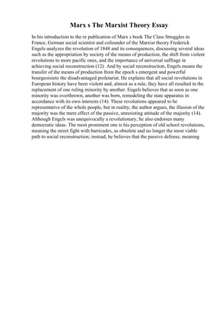 Marx s The Marxist Theory Essay
In his introduction to the re publication of Marx s book The Class Struggles in
France, German social scientist and cofounder of the Marxist theory Frederick
Engels analyzes the revolution of 1848 and its consequences, discussing several ideas
such as the appropriation by society of the means of production, the shift from violent
revolutions to more pacific ones, and the importance of universal suffrage in
achieving social reconstruction (12). And by social reconstruction, Engels means the
transfer of the means of production from the epoch s emergent and powerful
bourgeoisieto the disadvantaged proletariat. He explains that all social revolutions in
European history have been violent and, almost as a rule, they have all resulted in the
replacement of one ruling minority by another. Engels believes that as soon as one
minority was overthrown, another was born, remodeling the state apparatus in
accordance with its own interests (14). These revolutions appeared to be
representative of the whole people, but in reality, the author argues, the illusion of the
majority was the mere effect of the passive, unresisting attitude of the majority (14).
Although Engels was unequivocally a revolutionary, he also endorses many
democratic ideas. The most prominent one is his perception of old school revolutions,
meaning the street fight with barricades, as obsolete and no longer the most viable
path to social reconstruction; instead, he believes that the passive defense, meaning
 