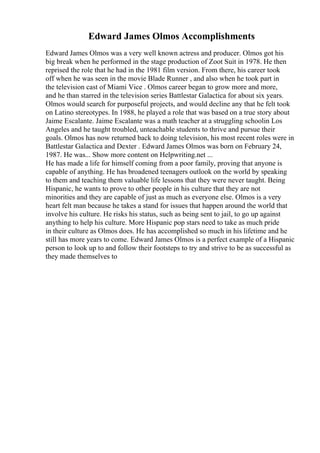 Edward James Olmos Accomplishments
Edward James Olmos was a very well known actress and producer. Olmos got his
big break when he performed in the stage production of Zoot Suit in 1978. He then
reprised the role that he had in the 1981 film version. From there, his career took
off when he was seen in the movie Blade Runner , and also when he took part in
the television cast of Miami Vice . Olmos career began to grow more and more,
and he than starred in the television series Battlestar Galactica for about six years.
Olmos would search for purposeful projects, and would decline any that he felt took
on Latino stereotypes. In 1988, he played a role that was based on a true story about
Jaime Escalante. Jaime Escalante was a math teacher at a struggling schoolin Los
Angeles and he taught troubled, unteachable students to thrive and pursue their
goals. Olmos has now returned back to doing television, his most recent roles were in
Battlestar Galactica and Dexter . Edward James Olmos was born on February 24,
1987. He was... Show more content on Helpwriting.net ...
He has made a life for himself coming from a poor family, proving that anyone is
capable of anything. He has broadened teenagers outlook on the world by speaking
to them and teaching them valuable life lessons that they were never taught. Being
Hispanic, he wants to prove to other people in his culture that they are not
minorities and they are capable of just as much as everyone else. Olmos is a very
heart felt man because he takes a stand for issues that happen around the world that
involve his culture. He risks his status, such as being sent to jail, to go up against
anything to help his culture. More Hispanic pop stars need to take as much pride
in their culture as Olmos does. He has accomplished so much in his lifetime and he
still has more years to come. Edward James Olmos is a perfect example of a Hispanic
person to look up to and follow their footsteps to try and strive to be as successful as
they made themselves to
 