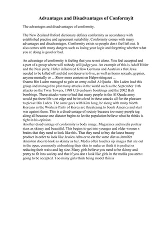Advantages and Disadvantages of Conformyit
The advantages and disadvantages of conformity.
The New Zealand Oxford dictionary defines conformity as accordance with
established practise and agreement suitability. Conformity comes with many
advantages and disadvantages. Conformity exists so people don t feel left out. It
also comes with many dangers such as losing your logic and forgetting whether what
you re doing is good or bad.
An advantage of conformity is feeling that you re not alone. You feel accepted and
a part of a group where will nobody will judge you. An example of this is Adolf Hitler
and the Nazi party. Hitler influenced fellow Germans and Austrian s that Jews
needed to be killed off and did not deserve to live, as well as homo sexuals, gypsies,
anyone mentally or ... Show more content on Helpwriting.net ...
Osama Bin Laden managed to gain an army called Al Qaeda . Bin Laden lead this
group and managed to plot many attacks in the world such as the September 11th
attacks on the Twin Towers, 1998 U.S embassy bombings and the 2002 Bali
bombings. These attacks were so bad that many people in the Al Qaeda army
would put there life s on edge and be involved in these attacks all for the pleasure
to please Bin Laden. The same goes with Kim Jong, he along with many North
Koreans in the Workers Party of Korea are threatening to bomb America and start
war against them. This is a disadvantage of society because too many people tag
along all because one dictator begins to let the population believe what he thinks is
right in his opinion.
Another disadvantage of conformity is body image. Magazines and media portray
stars as skinny and beautiful. This begins to get into younger and older women s
brains that they need to look like this. That they need to buy the latest beauty
product in order to look like Jessica Alba or to eat the same diet as Jennifer
Anniston does to look as skinny as her. Media often touches up images that are out
in the open, commonly airbrushing their skin to make us think it is perfect or
reducing their waist and leg size. Many girls believe you need to be skinny and
pretty to fit into society and that if you don t look like girls in the media you aren t
going to be accepted. Too many girls think being model thin is
 