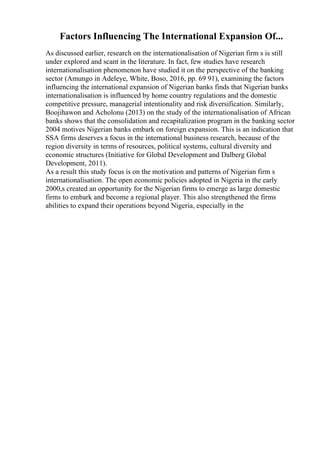 Factors Influencing The International Expansion Of...
As discussed earlier, research on the internationalisation of Nigerian firm s is still
under explored and scant in the literature. In fact, few studies have research
internationalisation phenomenon have studied it on the perspective of the banking
sector (Amungo in Adeleye, White, Boso, 2016, pp. 69 91), examining the factors
influencing the international expansion of Nigerian banks finds that Nigerian banks
internationalisation is influenced by home country regulations and the domestic
competitive pressure, managerial intentionality and risk diversification. Similarly,
Boojihawon and Acholonu (2013) on the study of the internationalisation of African
banks shows that the consolidation and recapitalization program in the banking sector
2004 motives Nigerian banks embark on foreign expansion. This is an indication that
SSA firms deserves a focus in the international business research, because of the
region diversity in terms of resources, political systems, cultural diversity and
economic structures (Initiative for Global Development and Dalberg Global
Development, 2011).
As a result this study focus is on the motivation and patterns of Nigerian firm s
internationalisation. The open economic policies adopted in Nigeria in the early
2000,s created an opportunity for the Nigerian firms to emerge as large domestic
firms to embark and become a regional player. This also strengthened the firms
abilities to expand their operations beyond Nigeria, especially in the
 