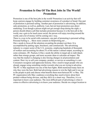Promotion Is One Of The Best Jobs In The World!
Promotion
Promotion is one of the best jobs in the world! Promotion is an activity that will
keep a person engage by building customer awareness of a product or brand. One part
of promotion is personal selling. Another part of promotion is advertising. In addition,
sales promotion, as well as, publicity. Last, but not least promotion uses direct
marketing. Even though a person might not get enough sleep during the night, a
person should obtain a job that includes promotion because it is the best job in the
world, one s gets to be much more social, the person will enjoy traveling around the
world, and a lot of money will be coming one s way.
There is a way to be social with customers, one part of promoting is personal selling.
Personal Selling is ... Show more content on Helpwriting.net ...
One s needs to focus all the attention on putting the product out there. It is
accomplished by putting signs, brochures, and commercials. The advertising
industry is a major sector of the U.S. economy, employing hundreds of thousands
of workers and accounting for about 2% of the nation s annual output, according to
some estimates. (W. Paulsen,1) One s needs the ability to target ads to individuals
rather than strange groups, and more accurate ideas to calculate ad impact. The
way that the market is changing is also forcing changes in ad presentation and
content. Don t try to sell your company, product, or service as something it s not.
Consumers recognize and appreciate honesty. One s need to target people who are
already engage using something similar towards what you are trying to advertise.
The PC vs Mac argument was one of the best fights. Both mentioned many facts on
why they were the best. Both had advertising reasons to win the fight and it was up
to the people to pick and choose what benefits them most between PC vs Mac. The
PC organization tells Mac s audience everything they need to know about their
product without being obvious, and they did it in a smart way. Therefore, it is so
important to know your audience. The most difficult part of advertising is when it
comes to effective advertising is to know your audience. Decide on a target location to
 