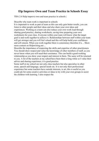 Elp Improve Own and Team Practice in Schools Essay
TDA 2.6 Help improve own and team practice in schools |
Describe why team work is important in schools
It is important to work as part of team as this can only gain better results, you can
listen to other people and their ideas and also share your own ideas and
experiences. Working as a team can also reduce your own work load through
sharing good practice, sharing worksheets, saving time preparing your own
worksheets for your class. Everyone within your team will know what the target
goal is and work together to achieve it. Relationships between staff within your team
will get stronger and you will feel valued and this will help build your confidence
and self esteem. When you work together there is consistency therefore if a ... Show
more content on Helpwriting.net ...
Describe the importance of respecting the skills and expertise of other practitioners
You should show respect and value the knowledge of other members of staff, as you
never know when you will need their assistance. This can build a good working
relationship as you show your respect and interest in them. The same will be returned
to you. A lot of the teachers at my schoolhave been there a long while so I value their
advice and sharing experience, it is good practice.
Some staff at my school are not only class teachers but also specialise in other
areas, speech and language, special needs etc. It is not only their professional
experience but some teachers have outside interests, ie art, this is useful as you
could ask for some creative activities or ideas to try with your own groups to assist
the children with learning. I also respect the
 
