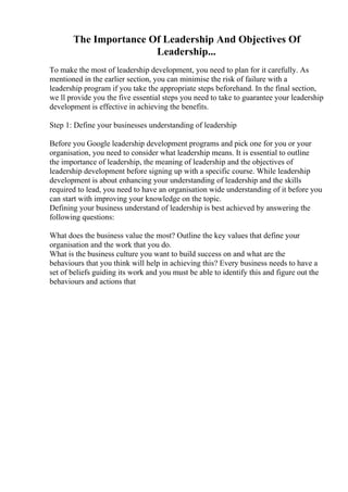 The Importance Of Leadership And Objectives Of
Leadership...
To make the most of leadership development, you need to plan for it carefully. As
mentioned in the earlier section, you can minimise the risk of failure with a
leadership program if you take the appropriate steps beforehand. In the final section,
we ll provide you the five essential steps you need to take to guarantee your leadership
development is effective in achieving the benefits.
Step 1: Define your businesses understanding of leadership
Before you Google leadership development programs and pick one for you or your
organisation, you need to consider what leadership means. It is essential to outline
the importance of leadership, the meaning of leadership and the objectives of
leadership development before signing up with a specific course. While leadership
development is about enhancing your understanding of leadership and the skills
required to lead, you need to have an organisation wide understanding of it before you
can start with improving your knowledge on the topic.
Defining your business understand of leadership is best achieved by answering the
following questions:
What does the business value the most? Outline the key values that define your
organisation and the work that you do.
What is the business culture you want to build success on and what are the
behaviours that you think will help in achieving this? Every business needs to have a
set of beliefs guiding its work and you must be able to identify this and figure out the
behaviours and actions that
 
